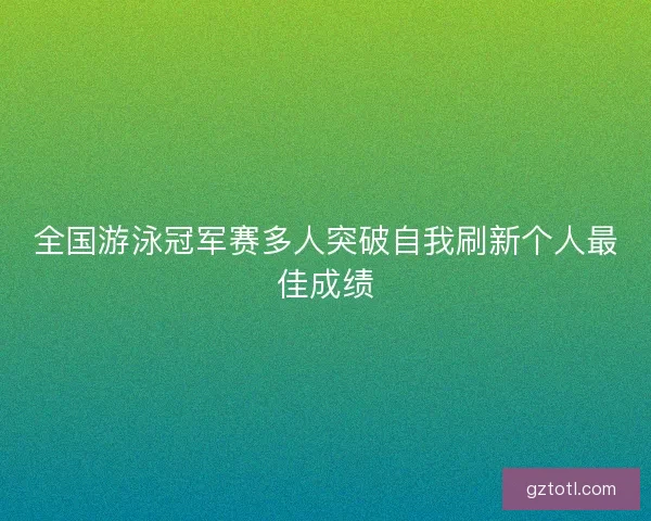 全国游泳冠军赛多人突破自我刷新个人最佳成绩
