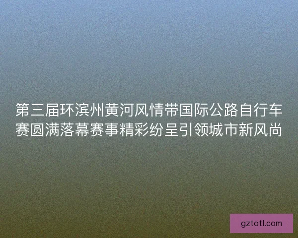 第三届环滨州黄河风情带国际公路自行车赛圆满落幕赛事精彩纷呈引领城市新风尚